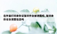 在外面打印身份证复印件会被泄露吗_复印身份证会泄露信息吗