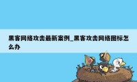黑客网络攻击最新案例_黑客攻击网络图标怎么办
