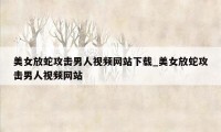 美女放蛇攻击男人视频网站下载_美女放蛇攻击男人视频网站