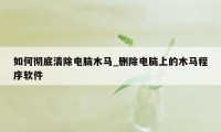 如何彻底清除电脑木马_删除电脑上的木马程序软件