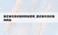 最近被攻击的福利网站视频_最近被攻击的福利网站