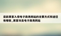 目前黑客入侵电子商务网站的主要方式和途径有哪些_黑客攻击电子商务网站