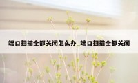 端口扫描全都关闭怎么办_端口扫描全都关闭
