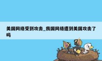 美国网络受到攻击_我国网络遭到美国攻击了吗