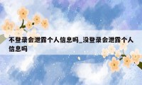 不登录会泄露个人信息吗_没登录会泄露个人信息吗