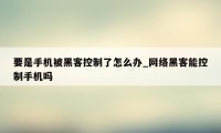 要是手机被黑客控制了怎么办_网络黑客能控制手机吗
