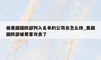 被美国国防部列入名单的公司会怎么样_美国国防部被黑客攻击了