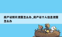 房产证照片泄露怎么办_房产证个人信息泄露怎么办