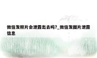 微信发照片会泄露出去吗?_微信发图片泄露信息