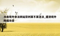 攻击境外非法网站获利算不算违法_遭到境外网络攻击