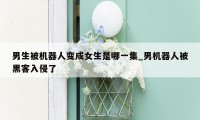 男生被机器人变成女生是哪一集_男机器人被黑客入侵了