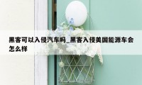 黑客可以入侵汽车吗_黑客入侵美国能源车会怎么样