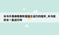 木马不像病毒那样是独立运行的程序_木马程序会一直运行吗
