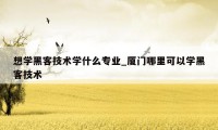 想学黑客技术学什么专业_厦门哪里可以学黑客技术