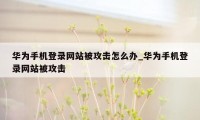 华为手机登录网站被攻击怎么办_华为手机登录网站被攻击