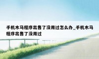 手机木马程序出售了没用过怎么办_手机木马程序出售了没用过