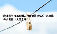 游戏账号可以给别人吗会泄露隐私吗_游戏账号会泄露个人信息吗