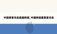 中国黑客攻击美国网络_中国网络遭黑客攻击