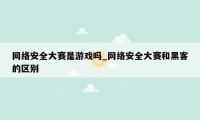 网络安全大赛是游戏吗_网络安全大赛和黑客的区别